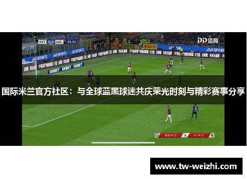 国际米兰官方社区：与全球蓝黑球迷共庆荣光时刻与精彩赛事分享